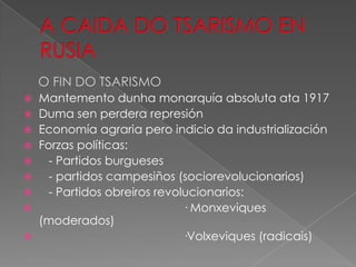 O FIN DO TSARISMO
 Mantemento dunha monarquía absoluta ata 1917
 Duma sen perdera represión
 Economía agraria pero indicio da industrialización
 Forzas políticas:
   - Partidos burgueses
   - partidos campesiños (sociorevolucionarios)
   - Partidos obreiros revolucionarios:
                            · Monxeviques
  (moderados)
                            ·Volxeviques (radicais)
 