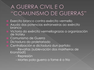 Exercito branco contra exército vermello
 Axuda das potencias extranxeiras ao exército
  branco
 Victoria do exército vermellograzas a organización
  de trotsky
 Comunismo de Guerra
 Dictadura do proletariado
 Centralización e dictadura dun partido:
      - Revoltas (sublevación dos mariñeiros de
  Kronstadt)
      - Represión
      - Mortes pola guerra a fame é o frio
 