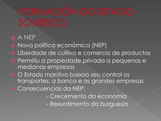    A NEP
   Nova política económica (NEP)
   Liberdade de cultivo e comercio de productos
   Permitíu a propiedade privada a pequenas e
    medianas empresas
   O Estado mantivo baixoo seu control os
    transportes, a banca e as grandes empresas
   Consecuencias da NEP:
               - Crecemento da economía
               - Rexurdimento da burguesía
 