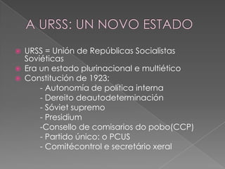    URSS = Unión de Repúblicas Socialistas
    Soviéticas
   Era un estado plurinacional e multiético
   Constitución de 1923:
        - Autonomía de política interna
        - Dereito deautodeterminación
        - Sóviet supremo
        - Presidium
        -Consello de comisarios do pobo(CCP)
        - Partido único: o PCUS
        - Comitécontrol e secretário xeral
 