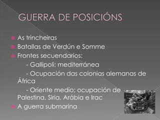  As trincheiras
 Batallas de Verdún e Somme
 Frontes secuendarios:
     - Gallipoli; mediterránea
     - Ocupación das colonias alemanas de
  África
     - Oriente medio; ocupación de
  Palestina, Siria, Arábia e Irac
 A guerra submarina
 