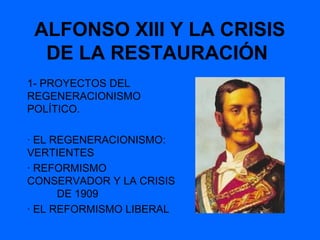 ALFONSO XIII Y LA CRISIS
  DE LA RESTAURACIÓN
1- PROYECTOS DEL
REGENERACIONISMO
POLÍTICO.

· EL REGENERACIONISMO:
VERTIENTES
· REFORMISMO
CONSERVADOR Y LA CRISIS
      DE 1909
· EL REFORMISMO LIBERAL
 