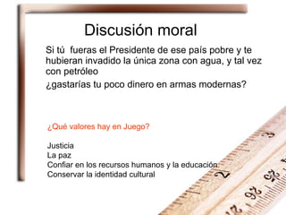 Discusión moral Si tú  fueras el Presidente de ese país pobre y te hubieran invadido la única zona con agua, y tal vez con petróleo ¿gastarías tu poco dinero en armas modernas? ¿Qué valores hay en Juego? Justicia La paz Confiar en los recursos humanos y la educación Conservar la identidad cultural 