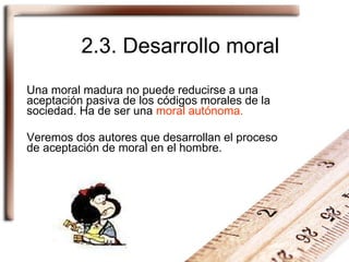 2.3. Desarrollo moral Una moral madura no puede reducirse a una aceptación pasiva de los códigos morales de la sociedad. Ha de ser una  moral autónoma. Veremos dos autores que desarrollan el proceso de aceptación de moral en el hombre. 