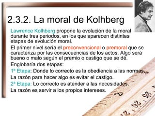 2.3.2. La moral de Kolhberg Lawrence Kolhberg  propone la evolución de la moral durante tres periodos, en los que aparecen distintas etapas de evolución moral. El primer nivel sería el  preconvencional  o  premoral  que se caracteriza por las consecuencias de los actos. Algo será bueno o malo según el premio o castigo que se dé. Englobaría dos etapas: 1ª Etapa : Donde lo correcto es la obediencia a las normas. La razón para hacer algo es evitar el castigo. 2ª Etapa:  Lo correcto es atender a las necesidades. La razón es servir a los propios intereses. 
