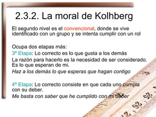 2.3.2. La moral de Kolhberg El segundo nivel es el  convencional , donde se vive identificado con un grupo y se intenta cumplir con un rol Ocupa dos etapas más: 3ª Etapa : Lo correcto es lo que gusta a los demás La razón para hacerlo es la necesidad de ser considerado. Es lo que esperan de mi. Haz a los demás lo que esperas que hagan contigo 4ª Etapa : Lo correcto consiste en que cada uno cumpla con su deber. Me basta con saber que he cumplido con mi deber 