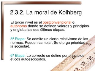 2.3.2. La moral de Kolhberg El tercer nivel es el  postconvencional  o  autónomo  donde se definen valores y principios y engloba las dos últimas etapas. 5ª Etapa : Se admite un cierto relativismo de las normas. Pueden cambiar. Se otorga prioridad a la sociedad. 6ª Etapa : Lo correcto se define por principios éticos autoescogidos. 