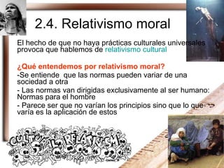 2.4. Relativismo moral El hecho de que no haya prácticas culturales universales provoca que hablemos de  relativismo cultural ¿Qué entendemos por relativismo moral? Se entiende  que las normas pueden variar de una sociedad a otra Las normas van dirigidas exclusivamente al ser humano: Normas para el hombre Parece ser que no varían los principios sino que lo que varía es la aplicación de estos 