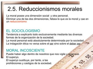 2.5. Reduccionismos morales La moral posee una dimensión social  y otra personal. Eliminar una de las dos dimensiones, falsea lo que es la moral y cae en un  reduccionismo EL SOCIOLOGISMO Tendencia a explicarlo todo exclusivamente mediante las diversas formas de la organización de la sociedad. La moral personal está absolutamente determinada por la sociedad La indagación ética no versa sobre el  ser  sino sobre el  deber ser MORAL INCOSCIENTE Puede haber algo dentro de nosotros que nos vigile y amenace.  El superyo. El superyo sustituye, por tanto, a las  prohibiciones y castigos de la sociedad. 
