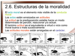 2.6. Estructuras de la moralidad El  acto moral  es el elemento más visible de la  conducta moral Los  actos  están enraizados en  actitudes La  actitud  es la predisposición estable hacia un modo determinado de percibir, reaccionar y/o actuar. El termino  actitud  es el equivalente a virtud o vicio como moral buena o mala sucesivamente Las  actitudes morales  están arraigadas en el  carácter . 
