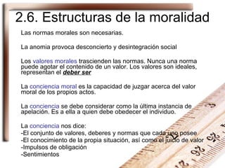 2.6. Estructuras de la moralidad Las normas morales son necesarias. La anomia provoca desconcierto y desintegración social Los  valores morales  trascienden las normas. Nunca una  norma  puede agotar el contenido de un  valor . Los valores son ideales, representan el  deber ser La  conciencia moral  es la capacidad de juzgar acerca del  valor  moral de los propios actos. La  conciencia  se debe considerar como la última instancia de apelación. Es a ella a quien debe obedecer el individuo. La  conciencia  nos dice: El conjunto de  valores, deberes y normas  que cada uno posee El conocimiento de la propia situación, así como el juicio de valor Impulsos de obligación  Sentimientos 