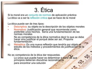 3. Ética Si la  moral  era un  conjunto de normas  de aplicación práctica La  ética  va a ser la  reflexión crítica  que se hace de la moral La ética puede ser de tres tipos: Descriptiva : su objeto es la descripción de los objetos morales Normativa : Justificación general que recomiende como preferible unos hechos.  Sería una fundamentación de las normas morales No es competencia de la ética normativa decir lo que se debe hacer sino justificar el porqué debe ser así. Propone fundamentación. c)  Metaética : Es una nueva reflexión que tendría por objeto el estudio de los métodos y procedimientos de justificación de la ética. No es competencia de la ética dar respuestas.  Lo único que puede hacer es determinar a partir de que principios deberían discutirse racionalmente  para encontrar una solución 