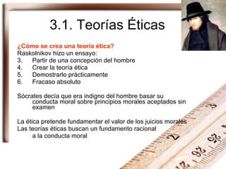3.1. Teorías Éticas ¿Cómo se crea una teoría ética? Raskolnikov hizo un ensayo: Partir de una concepción del hombre Crear la teoría ética Demostrarlo prácticamente Fracaso absoluto Sócrates decía que era indigno del hombre basar su conducta moral sobre principios morales aceptados sin examen La ética pretende fundamentar el valor de los juicios morales Las teorías éticas buscan un fundamento racional  a la conducta moral 
