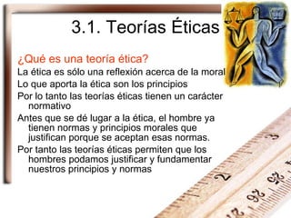3.1. Teorías Éticas ¿Qué es una teoría ética? La ética es sólo una reflexión acerca de la moral Lo que aporta la ética son los principios Por lo tanto las teorías éticas tienen un carácter normativo Antes que se dé lugar a la ética, el hombre ya tienen normas y principios morales que justifican porque se aceptan esas normas. Por tanto las teorías éticas permiten que los hombres podamos justificar y fundamentar nuestros principios y normas 