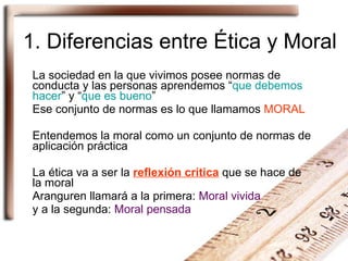 1. Diferencias entre Ética y Moral La sociedad en la que vivimos posee normas de conducta y las personas aprendemos “ que debemos hacer ” y “ que es bueno ” Ese conjunto de normas es lo que llamamos  MORAL Entendemos la moral como un conjunto de normas de aplicación práctica La ética va a ser la  reflexión crítica  que se hace de la moral Aranguren llamará a la primera:  Moral vivida   y a la segunda:  Moral pensada 