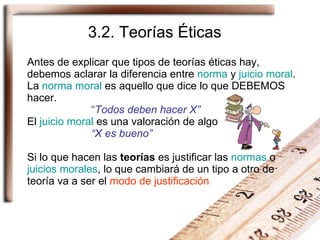 Antes de explicar que tipos de teorías éticas hay, debemos aclarar la diferencia entre  norma  y  juicio moral . La  norma moral  es aquello que dice lo que DEBEMOS hacer. “ Todos deben hacer X” El  juicio moral  es una valoración de algo “X es bueno” Si lo que hacen las  teorías  es justificar las  normas  o  juicios morales , lo que cambiará de un tipo a otro de teoría va a ser el  modo de justificación 3.2. Teorías Éticas 