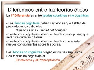 Diferencias entre las teorías éticas La  1ª Diferencia  es entre  teorías cognitivas  y  no cognitivas - Las  Teorías cognitivas  deben ser teorías que hablen de propiedades o cualidades “ Bueno es una cualidad del hombre” - Las teorías cognitivas deben ser teorías descriptivas, que serán verdaderas o falsas - Las teorías cognitivas deben ser teorías que aporten nuevos conocimientos sobre las cosas. Las  Teorías no cognitivas  niegan estos tres supuestos Son teorías no cognitivas el  Emotivismo y el Prescriptivismo 