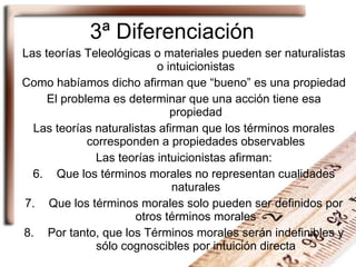 3ª Diferenciación Las teorías Teleológicas o materiales pueden ser naturalistas o intuicionistas Como habíamos dicho afirman que “bueno” es una propiedad El problema es determinar que una acción tiene esa propiedad Las teorías naturalistas afirman que los términos morales corresponden a propiedades observables Las teorías intuicionistas afirman: Que los términos morales no representan cualidades naturales Que los términos morales solo pueden ser definidos por otros términos morales Por tanto, que los Términos morales serán indefinibles y sólo cognoscibles por intuición directa 