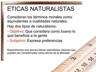 ETICAS NATURALISTAS Consideran los términos morales como equivalentes a cualidades naturales. Hay dos tipos de naturalismo: Objetivo : Que considera como bueno lo que beneficia a la gente Subjetivo : Expresa preferencias Expondremos tres teorías éticas naturalistas clásicas que pueden ser consideradas como éticas de la felicidad 
