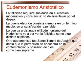 Eudemonismo Aristotélico La felicidad requiere sabiduría en al elección, moderación y constancia: no dejarse llevar por el deseo. La buena elección consiste siempre en un término medio, en al satisfacción razonable. Lo que va a distinguir el Eudemonismo del Hedonismo va a ser ver la felicidad como algo distinto al placer. Otro eudemonista fue Santo Tomás de Aquino que decía que la perfección se encuentra en la contemplación y posesión de dios,  como bien supremo 