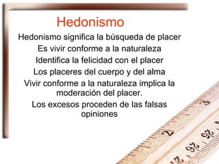 Hedonismo Hedonismo significa la búsqueda de placer Es vivir conforme a la naturaleza Identifica la felicidad con el placer Los placeres del cuerpo y del alma Vivir conforme a la naturaleza implica la moderación del placer. Los excesos proceden de las falsas opiniones 