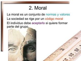 2. Moral La moral es un conjunto de  normas y valores La sociedad se rige por un  código moral El individuo debe  aceptarlo  si quiere formar parte del grupo. 