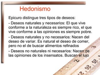 Hedonismo Epicuro distingue tres tipos de deseos: -  Deseos naturales y necesarios : El que vive conforme a la naturaleza es siempre rico, el que vive conforme a las opiniones es siempre pobre. -  Deseos naturales y no necesarios : Nacen del deseo de variar. Es natural el deseo de comer, pero no el de buscar alimentos refinados -  Deseos no naturales ni necesarios : Nacen de las opiniones de los insensatos. Buscan el lujo 