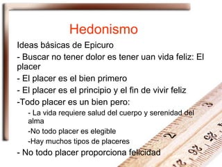 Hedonismo Ideas básicas de Epicuro Buscar no tener dolor es tener uan vida feliz: El placer El placer es el bien primero El placer es el principio y el fin de vivir feliz Todo placer es un bien pero: La vida requiere salud del cuerpo y serenidad del alma No todo placer es elegible Hay muchos tipos de placeres No todo placer proporciona felicidad 