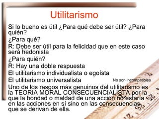 Utilitarismo Si lo bueno es útil ¿Para qué debe ser útil? ¿Para quién? ¿Para qué?  R: Debe ser útil para la felicidad que en este caso será hedonista ¿Para quién? R: Hay una doble respuesta El utilitarismo individualista o egoísta El utilitarismo universalista Uno de los rasgos más genuinos del utilitarismo es la TEORIA MORAL CONSECUENCIALISTA por la que la bondad o maldad de una acción no estaría en las acciones en sí sino en las consecuencias que se derivan de ella.  No son incompatibles 