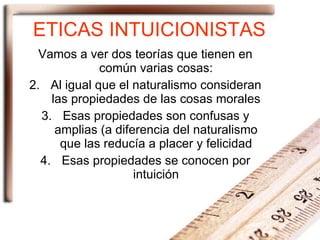 ETICAS INTUICIONISTAS Vamos a ver dos teorías que tienen en común varias cosas: Al igual que el naturalismo consideran las propiedades de las cosas morales Esas propiedades son confusas y amplias (a diferencia del naturalismo que las reducía a placer y felicidad Esas propiedades se conocen por intuición 