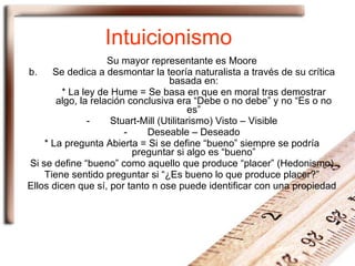 Intuicionismo Su mayor representante es Moore Se dedica a desmontar la teoría naturalista a través de su crítica basada en: * La ley de Hume = Se basa en que en moral tras demostrar algo, la relación conclusiva era “Debe o no debe” y no “Es o no es” Stuart-Mill (Utilitarismo) Visto – Visible Deseable – Deseado * La pregunta Abierta = Si se define “bueno” siempre se podría preguntar si algo es “bueno” Si se define “bueno” como aquello que produce “placer” (Hedonismo) Tiene sentido preguntar si “¿Es bueno lo que produce placer?” Ellos dicen que sí, por tanto n ose puede identificar con una propiedad 