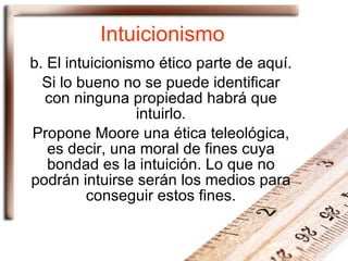 Intuicionismo b. El intuicionismo ético parte de aquí. Si lo bueno no se puede identificar con ninguna propiedad habrá que intuirlo. Propone Moore una ética teleológica, es decir, una moral de fines cuya bondad es la intuición. Lo que no podrán intuirse serán los medios para conseguir estos fines. 
