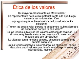Ética de los valores Su mayor representante es Max Scheler Es representante de la ética material frente a la que luego veremos como formal en Kant La pregunta que se hace la ética de los valores es ka siguiente: “ ¿Tienen las cosas valor porque lo deseamos (subjetivismo) o las deseamos porque tienen valor?” En las teorías subjetivas los valores carecen de realidad. Es el hombre quien da valor a las cosas y sólo valen en la medida que son apreciadas. La vida por tanto no tiene sentido, el sentido corresponde dárselo cada uno En las teorías objetivas, sin embargo, es el hombre, el que descubre unos valores que tienen sentido por si solos (Solidaridad, justicia…) 