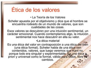 Ética de los valores La Teoría de los Valores Scheler apuesta por el objetivismo y dice que el hombre se encuentra rodeado de un mundo de valores, que son cualidades de las cosas. Esos valores se descubren por una intuición sentimental, un carácter emocional. Cuando contemplamos algo, la intuición sentimental nos hace descubrir en ella su valor. La ética material Es una ética del valor en contraposición a una ética del bien (una ética formal). Scheler habla de una ética con contenidos, valores, que luego veremos que Kant no, porque todo era singular y experimentable. Es una ética a priori y universal como la formal, válida para todos, libre de cambios. 