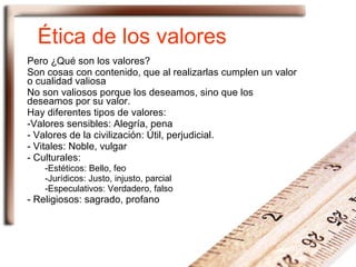 Ética de los valores Pero ¿Qué son los valores? Son cosas con contenido, que al realizarlas cumplen un valor o cualidad valiosa No son valiosos porque los deseamos, sino que los deseamos por su valor. Hay diferentes tipos de valores: Valores sensibles: Alegría, pena Valores de la civilización: Útil, perjudicial. Vitales: Noble, vulgar Culturales: Estéticos: Bello, feo Jurídicos: Justo, injusto, parcial Especulativos: Verdadero, falso Religiosos: sagrado, profano 