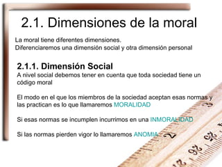 2.1. Dimensiones de la moral La moral tiene diferentes dimensiones.  Diferenciaremos una dimensión social y otra dimensión personal 2.1.1. Dimensión Social A nivel social debemos tener en cuenta que toda sociedad tiene un código moral El modo en el que los miembros de la sociedad aceptan esas normas y las practican es lo que llamaremos  MORALIDAD Si esas normas se incumplen incurrimos en una  INMORALIDAD Si las normas pierden vigor lo llamaremos  ANOMIA   