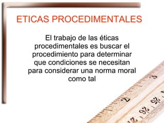 ETICAS PROCEDIMENTALES El trabajo de las éticas procedimentales es buscar el procedimiento para determinar que condiciones se necesitan para considerar una norma moral como tal 