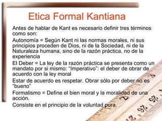 Etica Formal Kantiana Antes de hablar de Kant es necesario definir tres términos como son: Autonomía = Según Kant ni las normas morales, ni sus principios proceden de Dios, ni de la Sociedad, ni de la Naturaleza humana, sino de la razón práctica, no de la experiencia El Deber = La ley de la razón práctica se presenta como un mandato por si mismo: “Imperativo”: el deber de obrar de acuerdo con la ley moral Estar de acuerdo es respetar. Obrar sólo por deber no es “bueno” Formalismo = Define el bien moral y la moralidad de una acción. Consiste en el principio de la voluntad pura. 