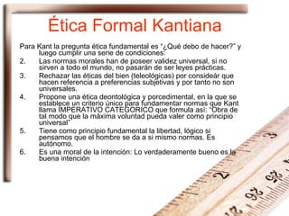 Ética Formal Kantiana Para Kant la pregunta ética fundamental es “¿Qué debo de hacer?” y luego cumplir una serie de condiciones: Las normas morales han de poseer validez universal, si no sirven a todo el mundo, no pasarán de ser leyes prácticas. Rechazar las éticas del bien (teleológicas) por consideár que hacen referencia a preferencias subjetivas y por tanto no son universales. Propone una ética deontológica y porcedimental, en la que se establece un criterio único para fundamentar normas que Kant llama ÍMPERATIVO CATEGORICO que formula así: “Obra de tal modo que la máxima voluntad pueda valer como principio universal” Tiene como principio fundamental la libertad, lógico si pensamos que el hombre se da a si mismo normas. Es autónomo. Es una moral de la intención: Lo verdaderamente bueno es la buena intención 