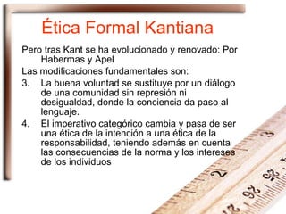 Ética Formal Kantiana Pero tras Kant se ha evolucionado y renovado: Por Habermas y Apel Las modificaciones fundamentales son: La buena voluntad se sustituye por un diálogo de una comunidad sin represión ni desigualdad, donde la conciencia da paso al lenguaje. El imperativo categórico cambia y pasa de ser una ética de la intención a una ética de la responsabilidad, teniendo además en cuenta las consecuencias de la norma y los intereses de los individuos 