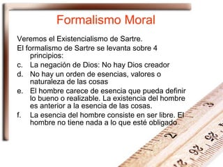 Formalismo Moral Veremos el Existencialismo de Sartre. El formalismo de Sartre se levanta sobre 4 principios: La negación de Dios: No hay Dios creador No hay un orden de esencias, valores o naturaleza de las cosas El hombre carece de esencia que pueda definir lo bueno o realizable. La existencia del hombre es anterior a la esencia de las cosas. La esencia del hombre consiste en ser libre. El hombre no tiene nada a lo que esté obligado 
