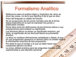 Formalismo Analítico  Reflexiona sobre el análisis lógico y lingüístico de cómo se dicen las cosas, no de lo que significa o de lo que se dice. Hace del lenguaje su objeto de estudio No se ocupa pues de los juicios morales sino de la forma lógica-lingüística en la que se expresan los juicios o predicados morales Dicha ética toma las definiciones de los términos éticos o sus proposiciones para analizar su significado. Los términos éticos no tienen un significado empírico, por tanto, el significado de los términos éticos es puramente emotivo La ética no contiene afirmaciones verdaderas o falsas; el que en una proposición aparezca un término ético no añade nada a la información empírica de esa proposición. Por tanto lo que es el bien o lo que se debe hacer son cuestiones ajenas a la ética La única utilidad práctica para las preguntas morales están subordinadas a una decisión personal  