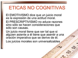 ETICAS NO COGNITIVAS El EMOTIVISMO dice que un juicio moral es la expresión de una actitud moral. El PRESCRIPTIVISMO no aduce razones sino sólo se hacen consideraciones que sólo son causas. Un juicio moral tiene que ser tal que si alguien asiente a él tiene que asentir a una oración imperativa que se derive de él. Los juicios morales son universalizables 