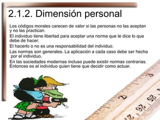 2.1.2. Dimensión personal Los códigos morales carecen de valor si las personas no las aceptan y no las practican. El individuo tiene libertad para aceptar una norma que le dice lo que debe de hacer. El hacerlo o no es una responsabilidad del individuo. Las normas son generales. La aplicación a cada caso debe ser hecha  por el individuo. En las sociedades modernas incluso puede existir normas contrarias. Entonces es el individuo quien tiene que decidir como actuar. 