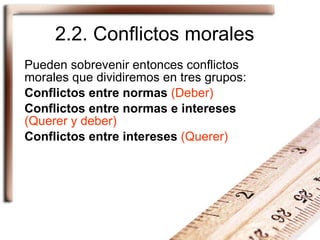 2.2. Conflictos morales Pueden sobrevenir entonces conflictos morales que dividiremos en tres grupos: Conflictos entre normas   (Deber) Conflictos entre normas e intereses   (Querer y deber) Conflictos entre intereses   (Querer) 
