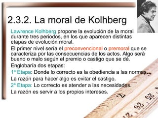 2.3.2. La moral de Kolhberg Lawrence Kolhberg  propone la evolución de la moral durante tres periodos, en los que aparecen...