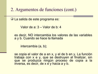 2. Argumentos de funciones (cont.) La salida de este programa es: Valor de a: 3 – Valor de b: 4 es decir, NO intercambia los valores de las variables a y b. Cuando se hace la llamada intercambia (a, b); se copia el valor de a en x, y el de b en y. La función trabaja con x e y, que se destruyen al finalizar, sin que se produzca ningún proceso de copia a la inversa, es decir, de x e y hacia a y b. 