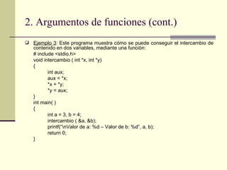 2. Argumentos de funciones (cont.) Ejemplo 3 : Este programa muestra cómo se puede conseguir el intercambio de contenido en dos variables, mediante una función: # include <stdio.h> void intercambio ( int *x, int *y) { int aux; aux = *x; *x = *y; *y = aux; } int main( ) { int a = 3, b = 4; intercambio ( &a, &b); printf(“\nValor de a: %d – Valor de b: %d”, a, b); return 0; } 