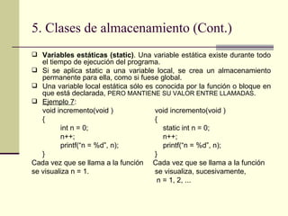 5. Clases de almacenamiento (Cont.) Variables estáticas (static) . Una variable estática existe durante todo el tiempo de ejecución del programa.  Si se aplica static a una variable local, se crea un almacenamiento permanente para ella, como si fuese global. Una variable local estática sólo es conocida por la función o bloque en que está declarada,  PERO MANTIENE SU VALOR ENTRE LLAMADAS . Ejemplo 7 : void incremento(void )   void incremento(void ) {   { int n = 0;   static int n = 0; n++;   n++; printf(“n = %d”, n);   printf(“n = %d”, n); }   } Cada vez que se llama a la función    Cada vez que se llama a la función se visualiza n = 1.   se visualiza, sucesivamente,  n = 1, 2, ... 