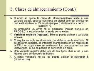 5. Clases de almacenamiento (Cont.) Cuando se aplica la clase de almacenamiento static a una variable global, esta se convierte en global sólo del archivo en que está declarada. Si en el ejemplo 6 declaramos x como:  static int x; se produciría un error en el enlazado, incluso aunque en PROG2.C  x estuviera declararada como extern. Variables registro  ( register ). Sólo se puede aplicar a variables locales.  Cualquier variable se almacena, por defecto, en la memoria. Si se declaran register, se intentará mantenerlas en un registro de la CPU, en cuyo caso se acelerarán los procesos en los que intervengan. Si no es posible la convertirá en auto. Una variable registro debe ser de los tipos char o int, y son ideales para contadores de bucles. A estas variables no se les puede aplicar el operador & (dirección de). 